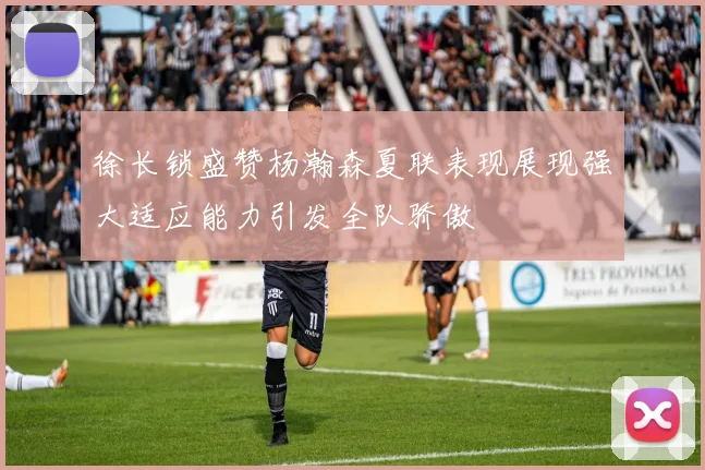 徐长锁盛赞杨瀚森夏联表现展现强大适应能力引发全队骄傲