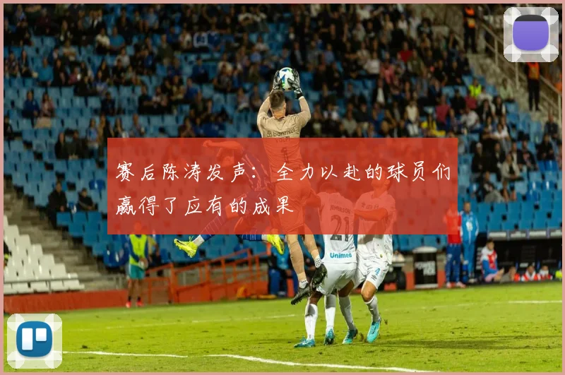 赛后陈涛发声：全力以赴的球员们赢得了应有的成果