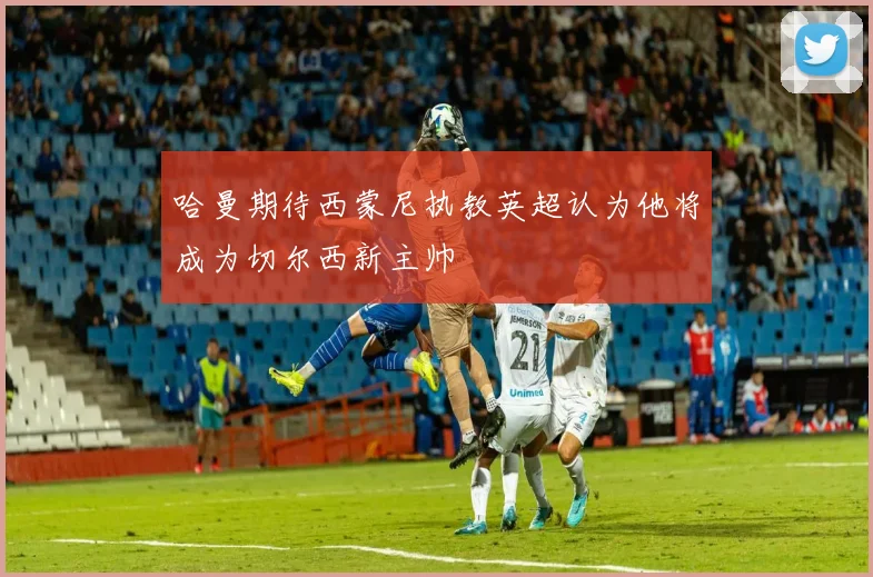 哈曼期待西蒙尼执教英超认为他将成为切尔西新主帅