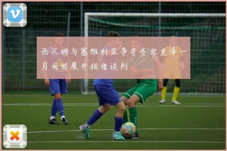 西汉姆与塞维利亚争夺齐尔克泽一月或将展开租借谈判