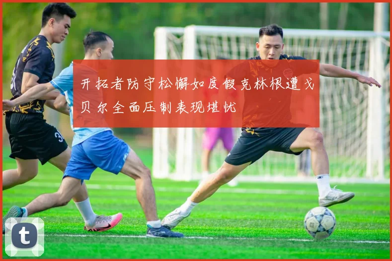 开拓者防守松懈如度假克林根遭戈贝尔全面压制表现堪忧