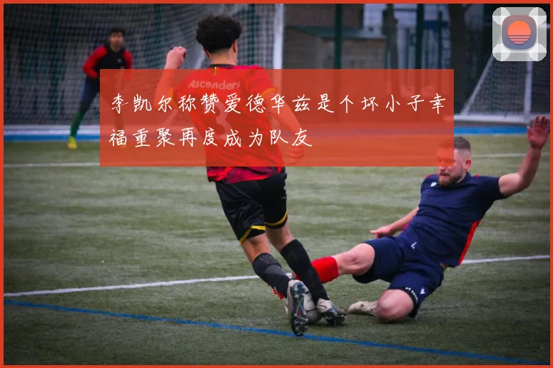 李凯尔称赞爱德华兹是个坏小子幸福重聚再度成为队友