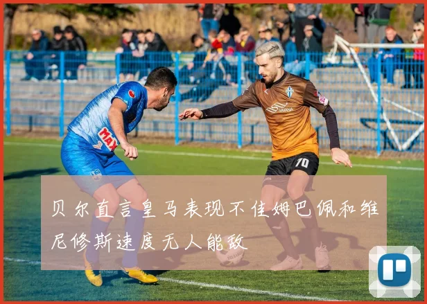 贝尔直言皇马表现不佳姆巴佩和维尼修斯速度无人能敌