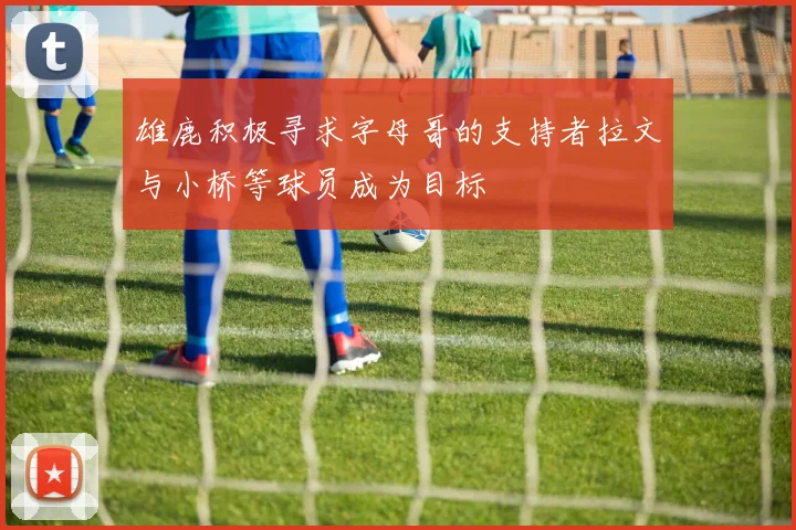 雄鹿积极寻求字母哥的支持者拉文与小桥等球员成为目标