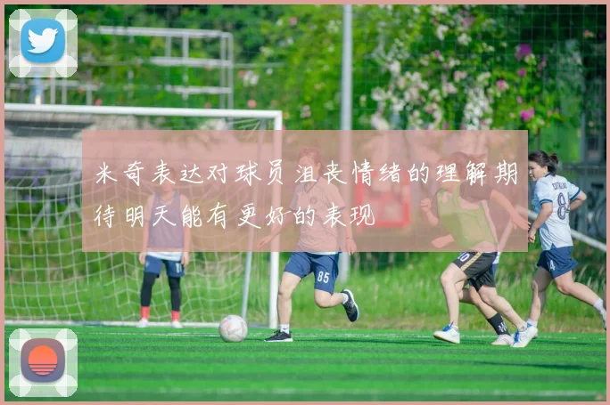 米奇表达对球员沮丧情绪的理解期待明天能有更好的表现