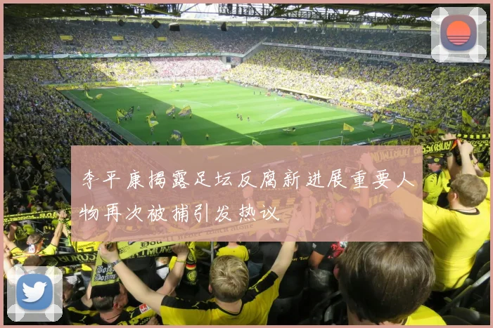 李平康揭露足坛反腐新进展重要人物再次被捕引发热议