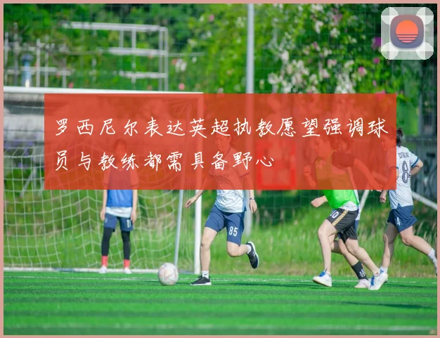 罗西尼尔表达英超执教愿望强调球员与教练都需具备野心