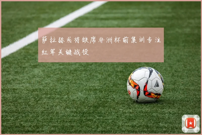 萨拉赫或将缺席非洲杯前集训专注红军关键战役