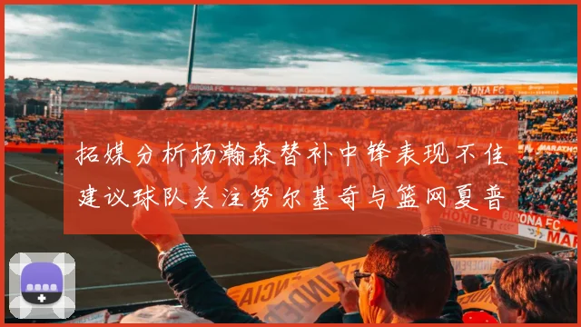 拓媒分析杨瀚森替补中锋表现不佳建议球队关注努尔基奇与篮网夏普